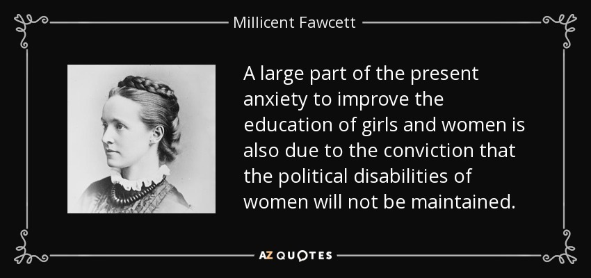 A large part of the present anxiety to improve the education of girls and women is also due to the conviction that the political disabilities of women will not be maintained. - Millicent Fawcett