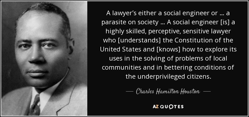 A lawyer’s either a social engineer or … a parasite on society … A social engineer [is] a highly skilled, perceptive, sensitive lawyer who [understands] the Constitution of the United States and [knows] how to explore its uses in the solving of problems of local communities and in bettering conditions of the underprivileged citizens. - Charles Hamilton Houston