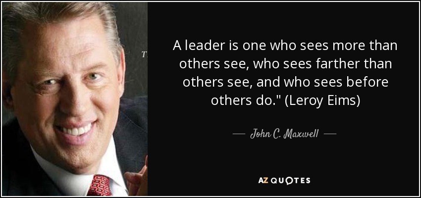 A leader is one who sees more than others see, who sees farther than others see, and who sees before others do.