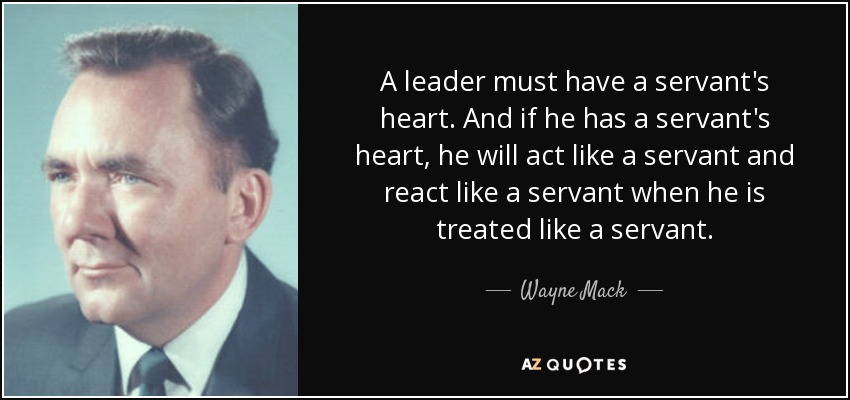 A leader must have a servant's heart. And if he has a servant's heart, he will act like a servant and react like a servant when he is treated like a servant. - Wayne Mack