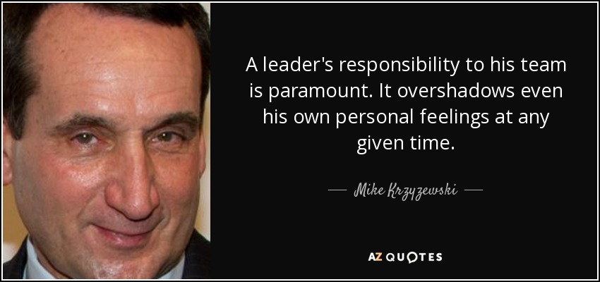 A leader's responsibility to his team is paramount. It overshadows even his own personal feelings at any given time. - Mike Krzyzewski