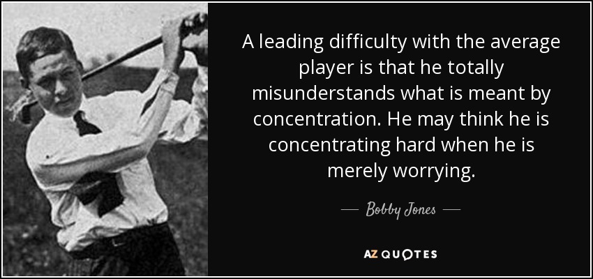 A leading difficulty with the average player is that he totally misunderstands what is meant by concentration. He may think he is concentrating hard when he is merely worrying. - Bobby Jones