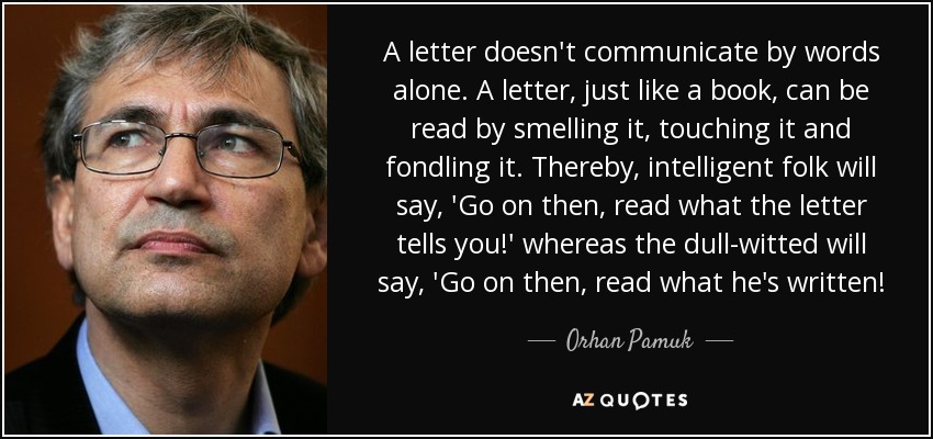 A letter doesn't communicate by words alone. A letter, just like a book, can be read by smelling it, touching it and fondling it. Thereby, intelligent folk will say, 'Go on then, read what the letter tells you!' whereas the dull-witted will say, 'Go on then, read what he's written! - Orhan Pamuk