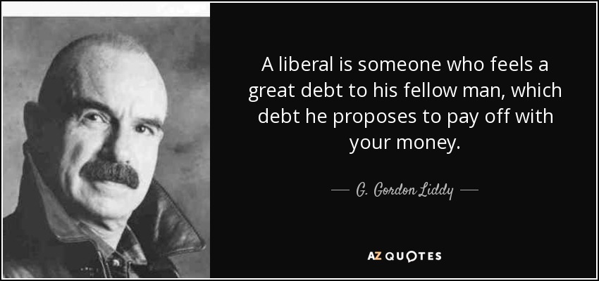 A liberal is someone who feels a great debt to his fellow man, which debt he proposes to pay off with your money. - G. Gordon Liddy