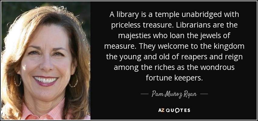 A library is a temple unabridged with priceless treasure. Librarians are the majesties who loan the jewels of measure. They welcome to the kingdom the young and old of reapers and reign among the riches as the wondrous fortune keepers. - Pam Muñoz Ryan