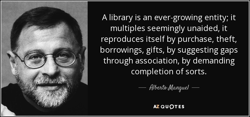 A library is an ever-growing entity; it multiples seemingly unaided, it reproduces itself by purchase, theft, borrowings, gifts, by suggesting gaps through association, by demanding completion of sorts. - Alberto Manguel