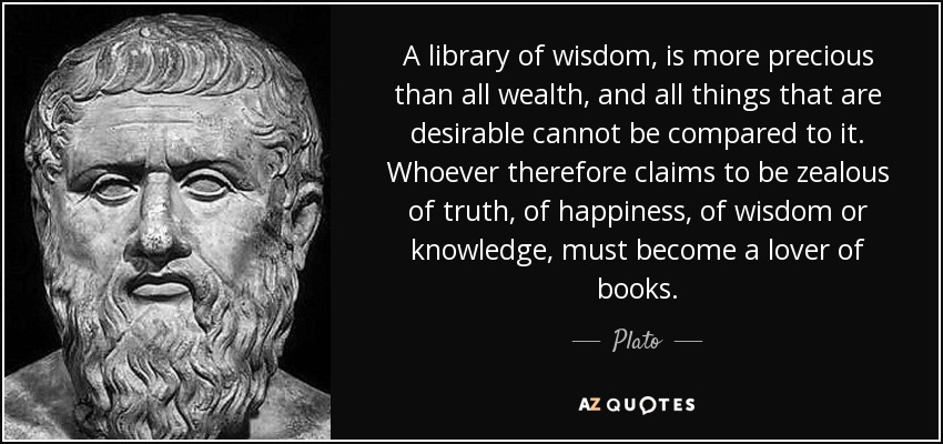 A library of wisdom, is more precious than all wealth, and all things that are desirable cannot be compared to it. Whoever therefore claims to be zealous of truth, of happiness, of wisdom or knowledge, must become a lover of books. - Plato