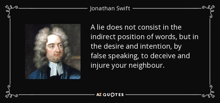 A lie does not consist in the indirect position of words, but in the desire and intention, by false speaking, to deceive and injure your neighbour. - Jonathan Swift