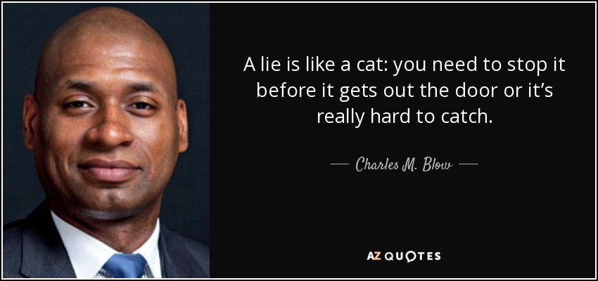 A lie is like a cat: you need to stop it before it gets out the door or it’s really hard to catch. - Charles M. Blow