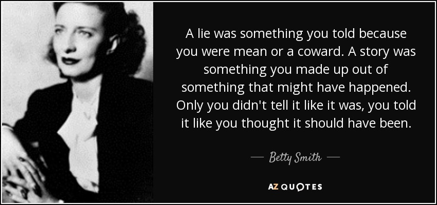 A lie was something you told because you were mean or a coward. A story was something you made up out of something that might have happened. Only you didn't tell it like it was, you told it like you thought it should have been. - Betty Smith