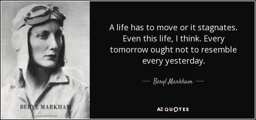 A life has to move or it stagnates. Even this life, I think. Every tomorrow ought not to resemble every yesterday. - Beryl Markham