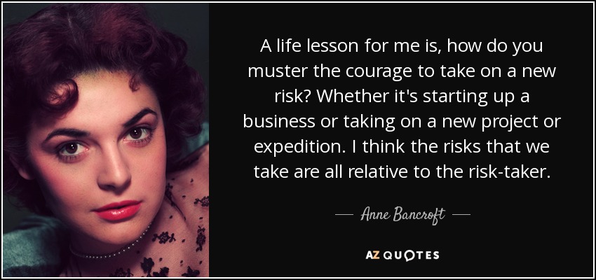 A life lesson for me is, how do you muster the courage to take on a new risk? Whether it's starting up a business or taking on a new project or expedition. I think the risks that we take are all relative to the risk-taker. - Anne Bancroft