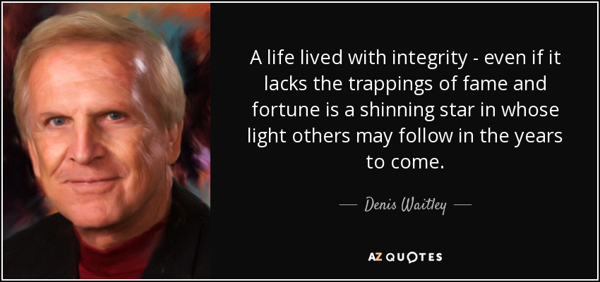 A life lived with integrity - even if it lacks the trappings of fame and fortune is a shinning star in whose light others may follow in the years to come. - Denis Waitley
