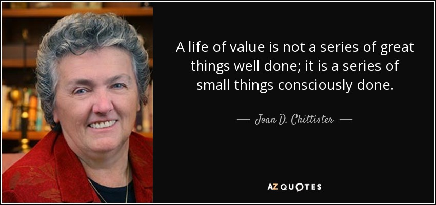 A life of value is not a series of great things well done; it is a series of small things consciously done. - Joan D. Chittister