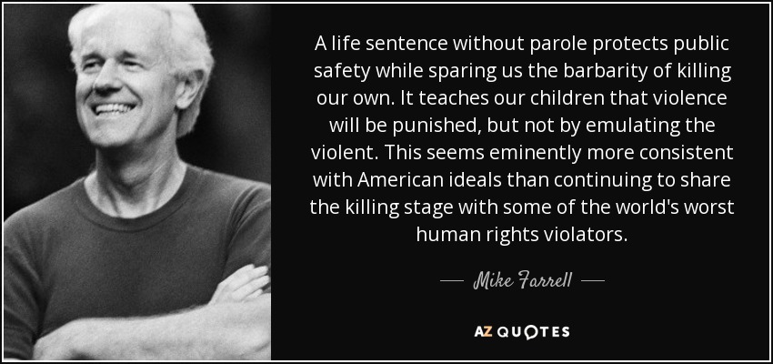 A life sentence without parole protects public safety while sparing us the barbarity of killing our own. It teaches our children that violence will be punished, but not by emulating the violent. This seems eminently more consistent with American ideals than continuing to share the killing stage with some of the world's worst human rights violators. - Mike Farrell