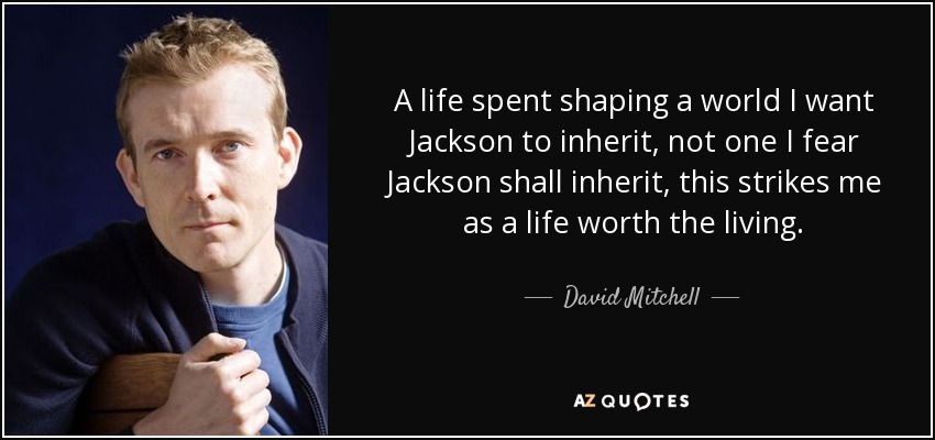 A life spent shaping a world I want Jackson to inherit, not one I fear Jackson shall inherit, this strikes me as a life worth the living. - David Mitchell