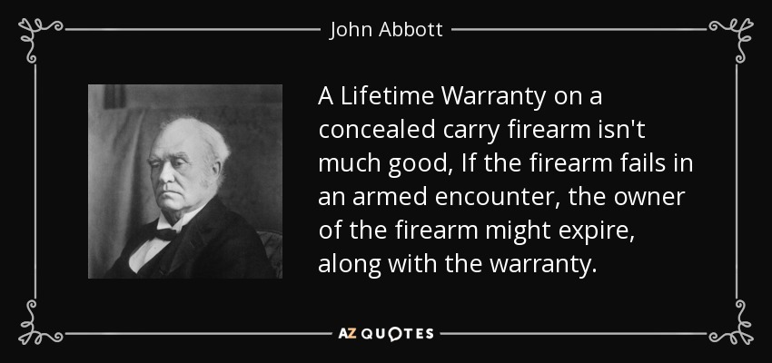 A Lifetime Warranty on a concealed carry firearm isn't much good, If the firearm fails in an armed encounter, the owner of the firearm might expire, along with the warranty. - John Abbott