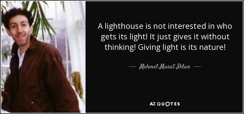 A lighthouse is not interested in who gets its light! It just gives it without thinking! Giving light is its nature! - Mehmet Murat Ildan