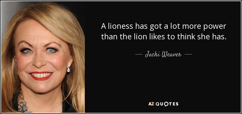 A lioness has got a lot more power than the lion likes to think she has. - Jacki Weaver
