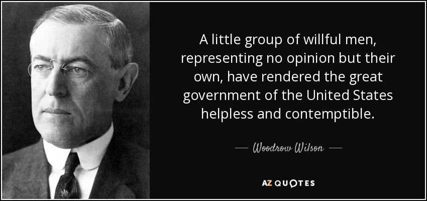 A little group of willful men, representing no opinion but their own, have rendered the great government of the United States helpless and contemptible. - Woodrow Wilson