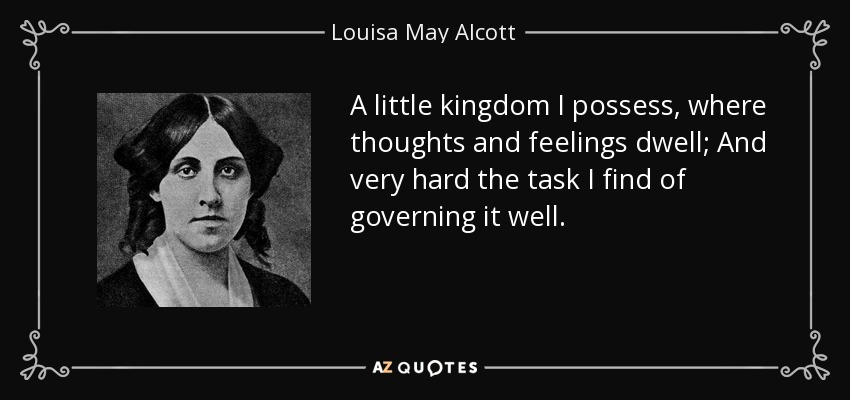 A little kingdom I possess, where thoughts and feelings dwell; And very hard the task I find of governing it well. - Louisa May Alcott