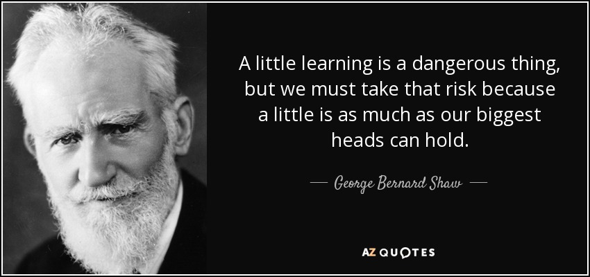 A little learning is a dangerous thing, but we must take that risk because a little is as much as our biggest heads can hold. - George Bernard Shaw