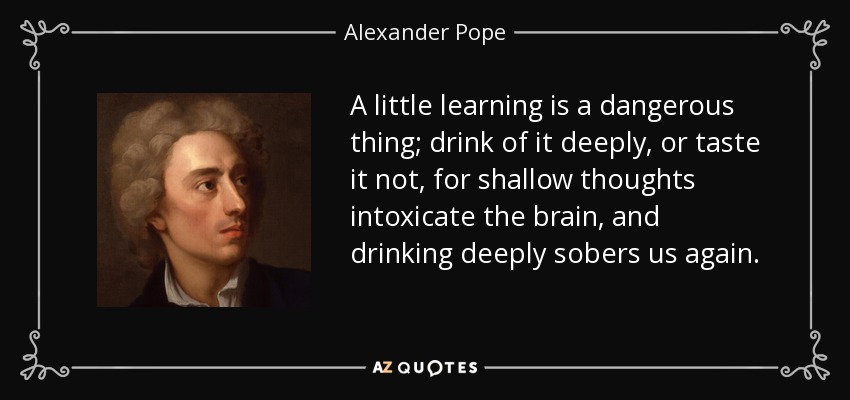 A little learning is a dangerous thing; drink of it deeply, or taste it not, for shallow thoughts intoxicate the brain, and drinking deeply sobers us again. - Alexander Pope