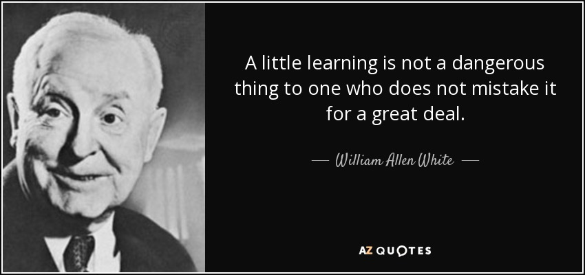 A little learning is not a dangerous thing to one who does not mistake it for a great deal. - William Allen White