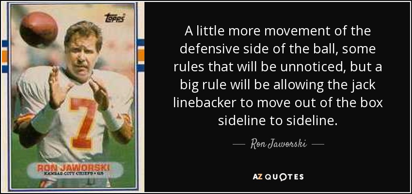 A little more movement of the defensive side of the ball, some rules that will be unnoticed, but a big rule will be allowing the jack linebacker to move out of the box sideline to sideline. - Ron Jaworski