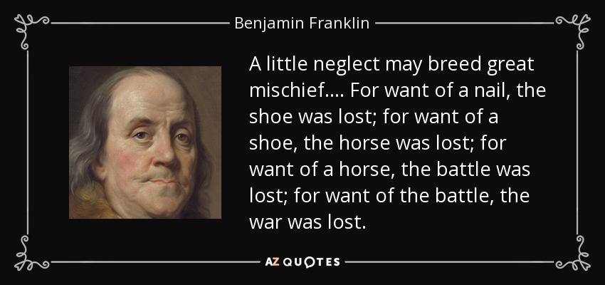 A little neglect may breed great mischief. ... For want of a nail, the shoe was lost; for want of a shoe, the horse was lost; for want of a horse, the battle was lost; for want of the battle, the war was lost. - Benjamin Franklin