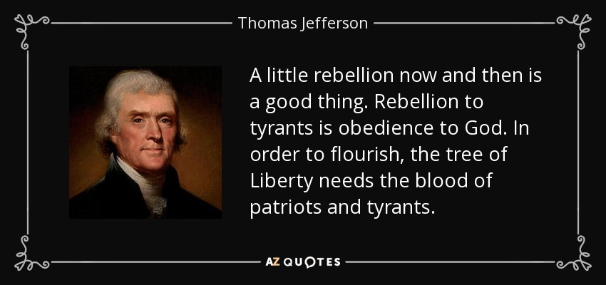 A little rebellion now and then is a good thing. Rebellion to tyrants is obedience to God. In order to flourish, the tree of Liberty needs the blood of patriots and tyrants. - Thomas Jefferson