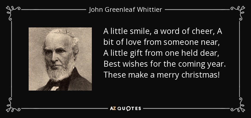 A little smile, a word of cheer, A bit of love from someone near, A little gift from one held dear, Best wishes for the coming year. These make a merry christmas! - John Greenleaf Whittier