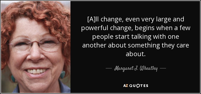 [A]ll change, even very large and powerful change, begins when a few people start talking with one another about something they care about. - Margaret J. Wheatley