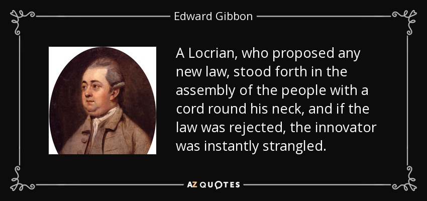 A Locrian, who proposed any new law, stood forth in the assembly of the people with a cord round his neck, and if the law was rejected, the innovator was instantly strangled. - Edward Gibbon