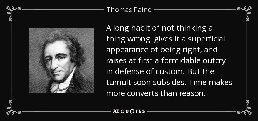 A long habit of not thinking a thing wrong, gives it a superficial appearance of being right, and raises at first a formidable outcry in defense of custom. But the tumult soon subsides. Time makes more converts than reason. - Thomas Paine