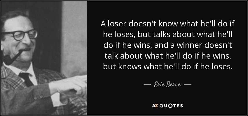 A loser doesn't know what he'll do if he loses, but talks about what he'll do if he wins, and a winner doesn't talk about what he'll do if he wins, but knows what he'll do if he loses. - Eric Berne
