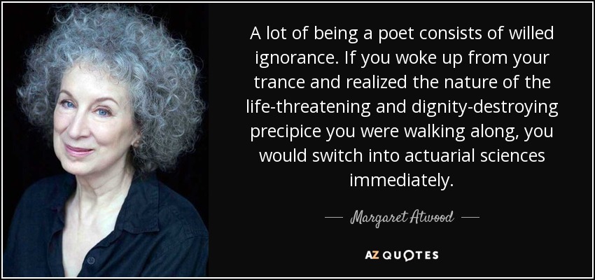A lot of being a poet consists of willed ignorance. If you woke up from your trance and realized the nature of the life-threatening and dignity-destroying precipice you were walking along, you would switch into actuarial sciences immediately. - Margaret Atwood