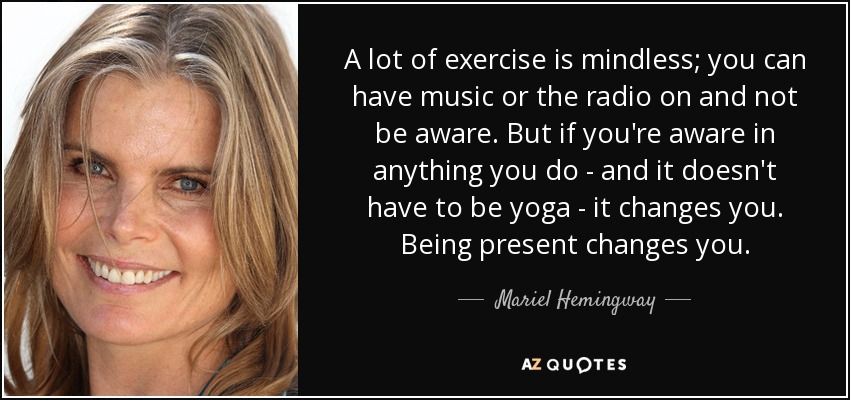 A lot of exercise is mindless; you can have music or the radio on and not be aware. But if you're aware in anything you do - and it doesn't have to be yoga - it changes you. Being present changes you. - Mariel Hemingway