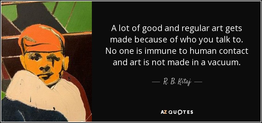 A lot of good and regular art gets made because of who you talk to. No one is immune to human contact and art is not made in a vacuum. - R. B. Kitaj