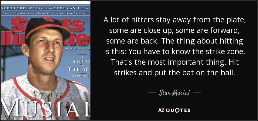 A lot of hitters stay away from the plate, some are close up, some are forward, some are back. The thing about hitting is this: You have to know the strike zone. That's the most important thing. Hit strikes and put the bat on the ball. - Stan Musial