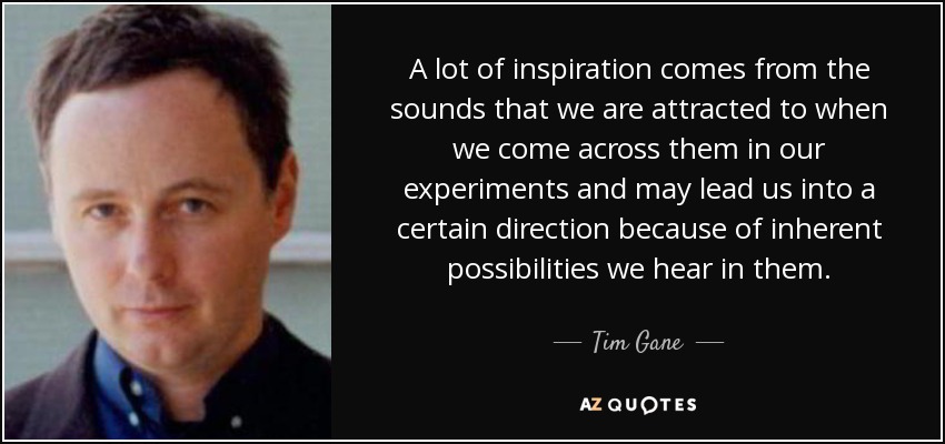 A lot of inspiration comes from the sounds that we are attracted to when we come across them in our experiments and may lead us into a certain direction because of inherent possibilities we hear in them. - Tim Gane