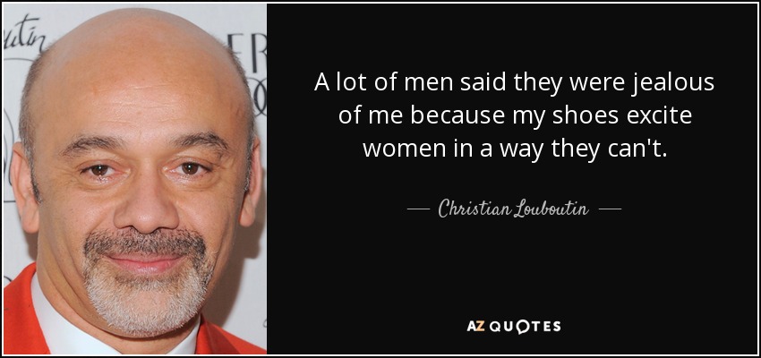 A lot of men said they were jealous of me because my shoes excite women in a way they can't. - Christian Louboutin