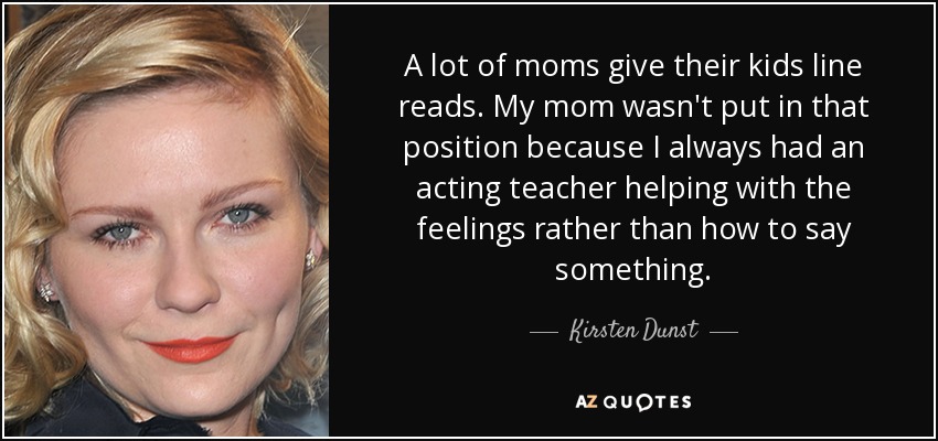 A lot of moms give their kids line reads. My mom wasn't put in that position because I always had an acting teacher helping with the feelings rather than how to say something. - Kirsten Dunst
