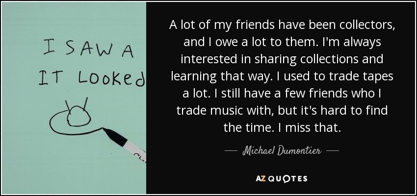 A lot of my friends have been collectors, and I owe a lot to them. I'm always interested in sharing collections and learning that way. I used to trade tapes a lot. I still have a few friends who I trade music with, but it's hard to find the time. I miss that. - Michael Dumontier