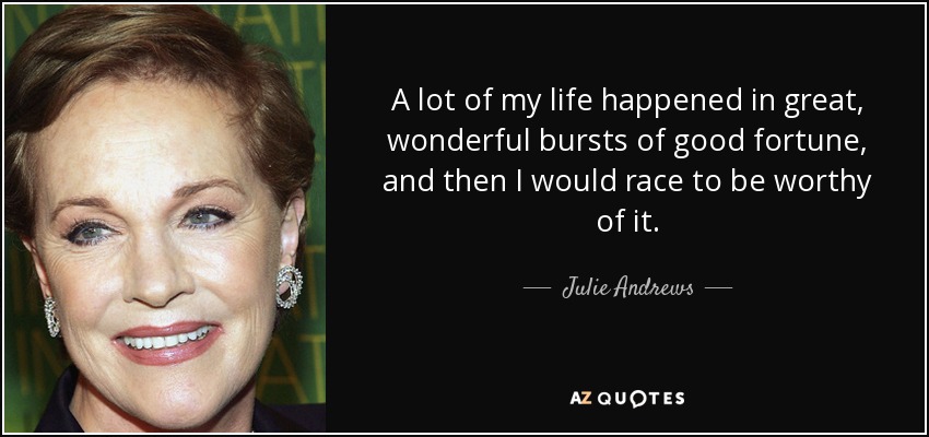 A lot of my life happened in great, wonderful bursts of good fortune, and then I would race to be worthy of it. - Julie Andrews