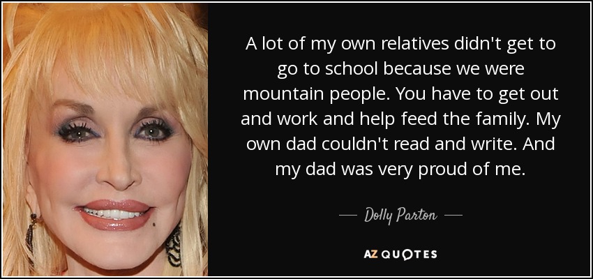 A lot of my own relatives didn't get to go to school because we were mountain people. You have to get out and work and help feed the family. My own dad couldn't read and write. And my dad was very proud of me. - Dolly Parton