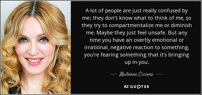 A lot of people are just really confused by me; they don’t know what to think of me, so they try to compartmentalize me or diminish me. Maybe they just feel unsafe. But any time you have an overtly emotional or irrational, negative reaction to something, you’re fearing something that it’s bringing up in you. - Madonna Ciccone