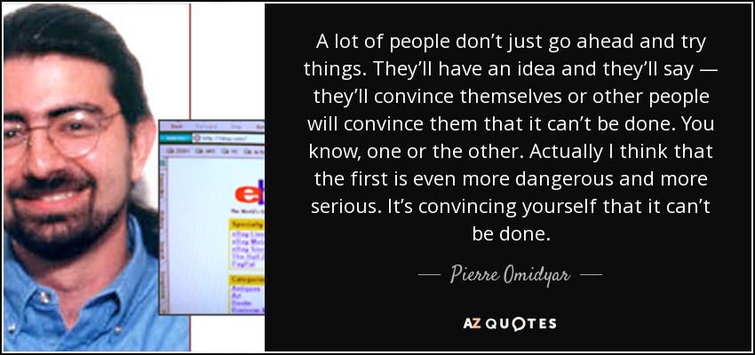 A lot of people don’t just go ahead and try things. They’ll have an idea and they’ll say — they’ll convince themselves or other people will convince them that it can’t be done. You know, one or the other. Actually I think that the first is even more dangerous and more serious. It’s convincing yourself that it can’t be done. - Pierre Omidyar