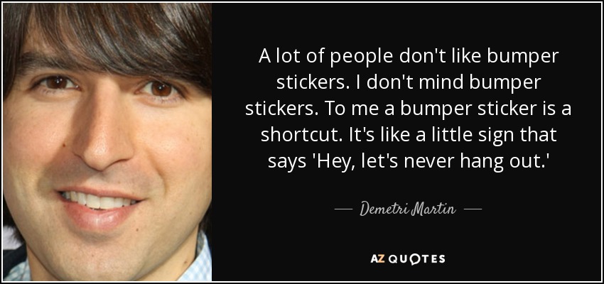 A lot of people don't like bumper stickers. I don't mind bumper stickers. To me a bumper sticker is a shortcut. It's like a little sign that says 'Hey, let's never hang out.' - Demetri Martin