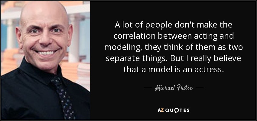 A lot of people don't make the correlation between acting and modeling, they think of them as two separate things. But I really believe that a model is an actress. - Michael Flutie